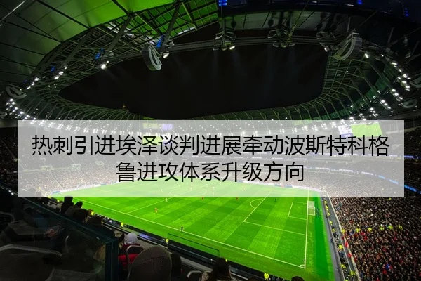 热刺引进埃泽谈判进展牵动波斯特科格鲁进攻体系升级方向